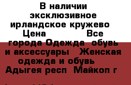 В наличии эксклюзивное ирландское кружево › Цена ­ 38 000 - Все города Одежда, обувь и аксессуары » Женская одежда и обувь   . Адыгея респ.,Майкоп г.